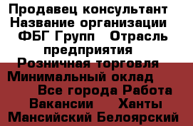 Продавец-консультант › Название организации ­ ФБГ Групп › Отрасль предприятия ­ Розничная торговля › Минимальный оклад ­ 20 000 - Все города Работа » Вакансии   . Ханты-Мансийский,Белоярский г.